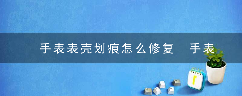 手表表壳划痕怎么修复 手表表壳划痕如何修复